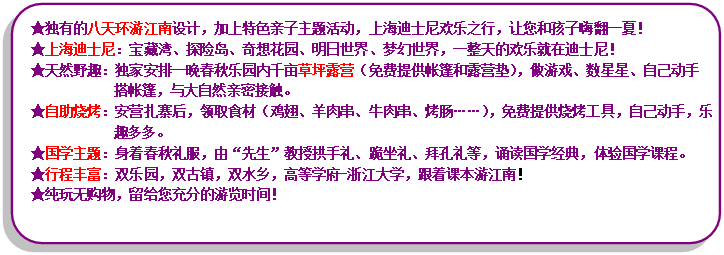 流程图: 可选过程: ★独有的八天环游江南设计，加上特色亲子主题活动，上海迪士尼欢乐之行，让您和孩子嗨翻一夏！★上海迪士尼：宝藏湾、探险岛、奇想花园、明日世界、梦幻世界，一整天的欢乐就在迪士尼！★天然野趣：独家安排一晚春秋乐园内千亩草坪露营（免费提供帐篷和露营垫），做游戏、数星星、自己动手搭帐篷，与大自然亲密接触。★自助烧烤：安营扎寨后，领取食材（鸡翅、羊肉串、牛肉串、烤肠……），免费提供烧烤工具，自己动手，乐趣多多。★国学主题：身着春秋礼服，由“先生”教授拱手礼、跪坐礼、拜孔礼等，诵读国学经典，体验国学课程。★行程丰富：双乐园，双古镇，双水乡，高等学府-浙江大学，跟着课本游江南！★纯玩无购物，留给您充分的游览时间！